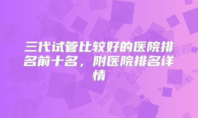 三代试管比较好的医院排名前十名,附医院排名详情