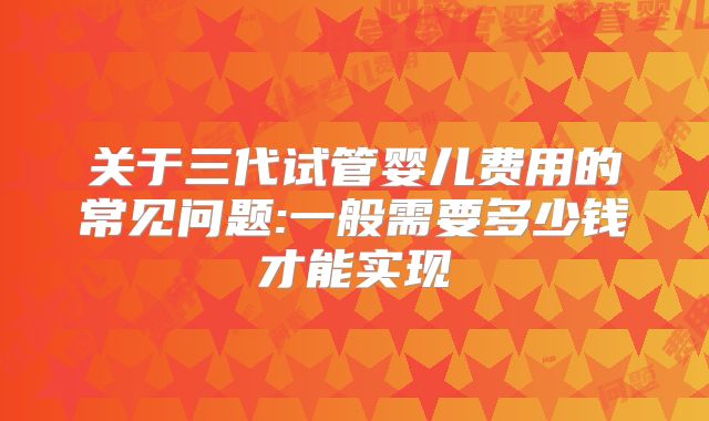 关于三代试管婴儿费用的常见问题:一般需要多少钱才能实现