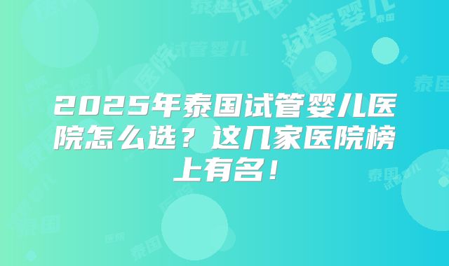 2025年泰国试管婴儿医院怎么选？这几家医院榜上有名！