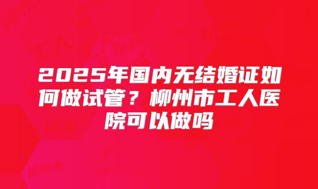 2025年国内无结婚证如何做试管？柳州市工人医院可以做吗