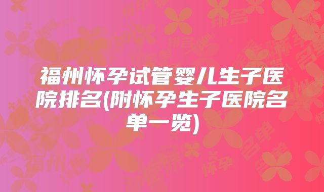 福州怀孕试管婴儿生子医院排名(附怀孕生子医院名单一览)