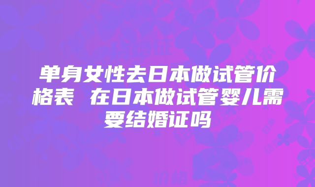 单身女性去日本做试管价格表 在日本做试管婴儿需要结婚证吗