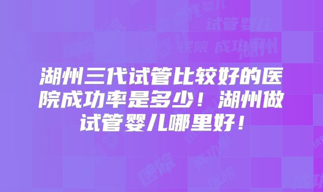 湖州三代试管比较好的医院成功率是多少！湖州做试管婴儿哪里好！