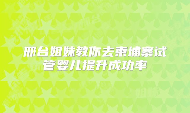 邢台姐妹教你去柬埔寨试管婴儿提升成功率