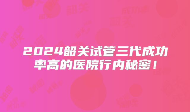 2024韶关试管三代成功率高的医院行内秘密！