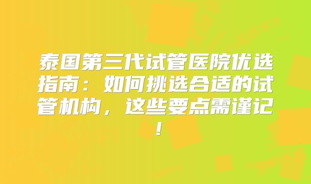 泰国第三代试管医院优选指南：如何挑选合适的试管机构，这些要点需谨记！