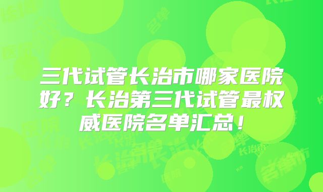 三代试管长治市哪家医院好？长治第三代试管最权威医院名单汇总！