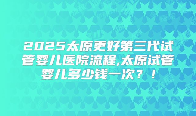 2025太原更好第三代试管婴儿医院流程,太原试管婴儿多少钱一次？！
