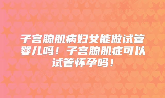 子宫腺肌病妇女能做试管婴儿吗！子宫腺肌症可以试管怀孕吗！