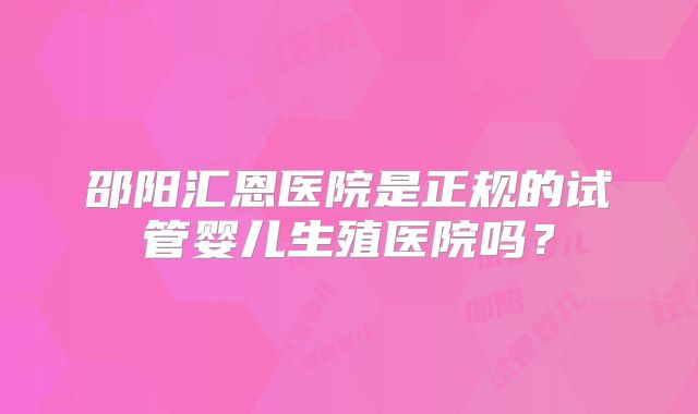 邵阳汇恩医院是正规的试管婴儿生殖医院吗？