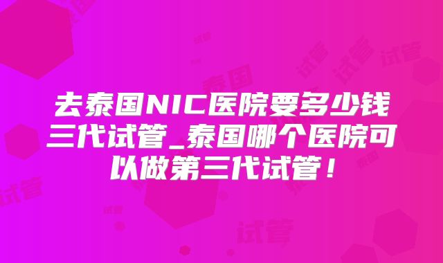 去泰国NIC医院要多少钱三代试管_泰国哪个医院可以做第三代试管！