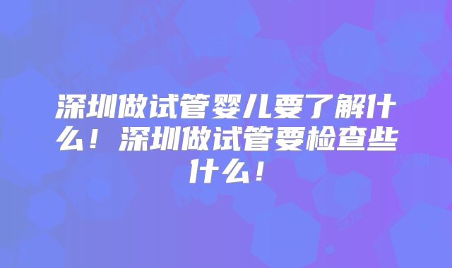深圳做试管婴儿要了解什么！深圳做试管要检查些什么！