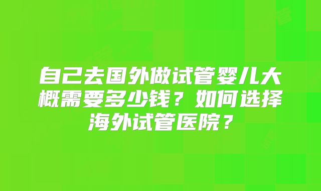 自己去国外做试管婴儿大概需要多少钱？如何选择海外试管医院？