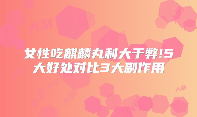 女性吃麒麟丸利大于弊!5大好处对比3大副作用
