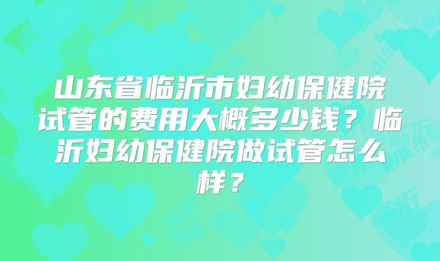 山东省临沂市妇幼保健院试管的费用大概多少钱？临沂妇幼保健院做试管怎么样？