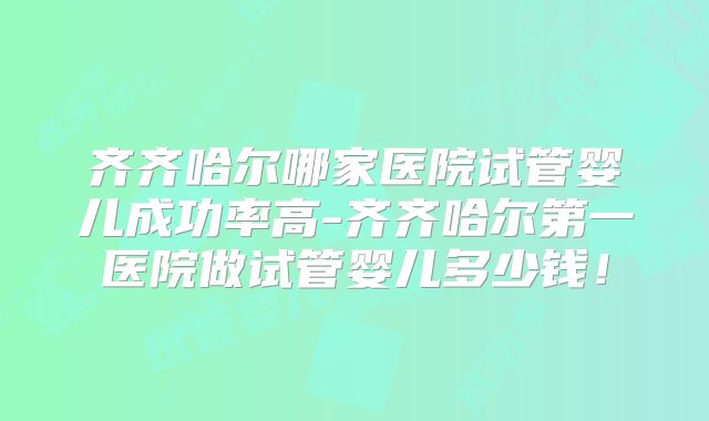 齐齐哈尔哪家医院试管婴儿成功率高-齐齐哈尔第一医院做试管婴儿多少钱!
