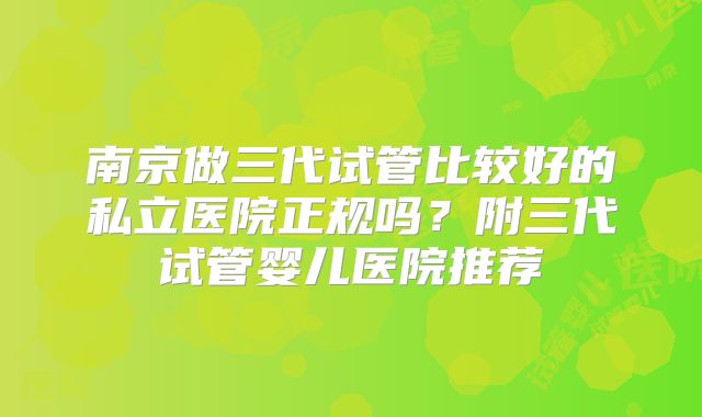 南京做三代试管比较好的私立医院正规吗？附三代试管婴儿医院推荐