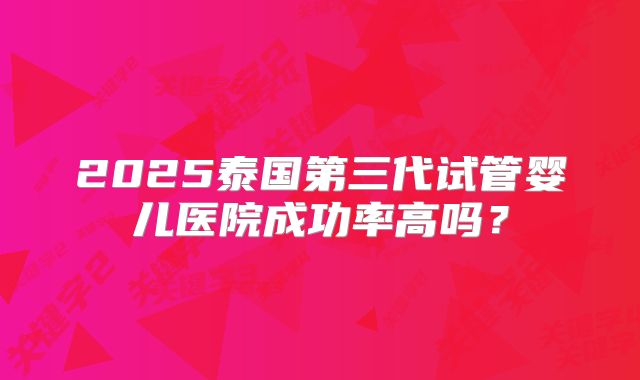 2025泰国第三代试管婴儿医院成功率高吗？