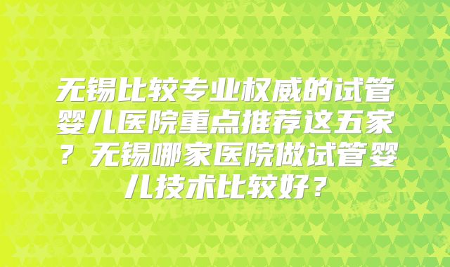 无锡比较专业权威的试管婴儿医院重点推荐这五家？无锡哪家医院做试管婴儿技术比较好？