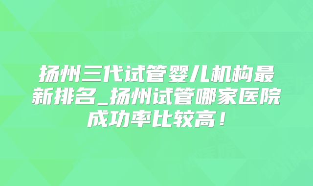 扬州三代试管婴儿机构最新排名_扬州试管哪家医院成功率比较高！