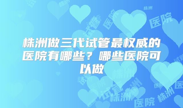 株洲做三代试管最权威的医院有哪些?哪些医院可以做