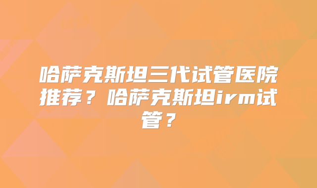 哈萨克斯坦三代试管医院推荐？哈萨克斯坦irm试管？
