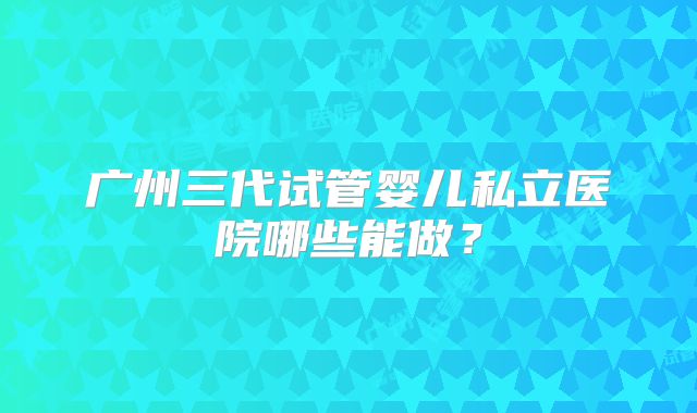 广州三代试管婴儿私立医院哪些能做?