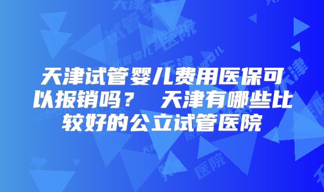 天津试管婴儿费用医保可以报销吗? 天津有哪些比较好的公立试管医院