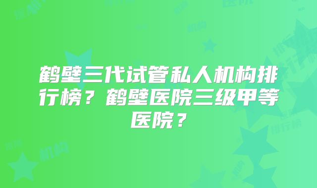 鹤壁三代试管私人机构排行榜?鹤壁医院三级甲等医院?