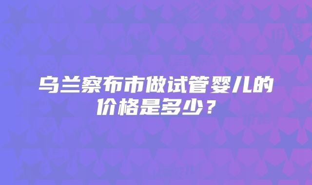 乌兰察布市做试管婴儿的价格是多少？
