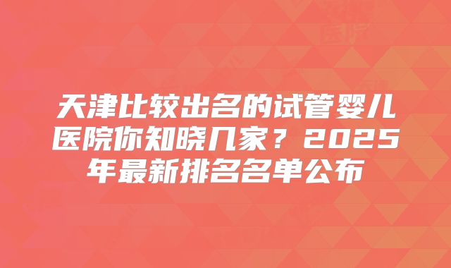 天津比较出名的试管婴儿医院你知晓几家？2025年最新排名名单公布