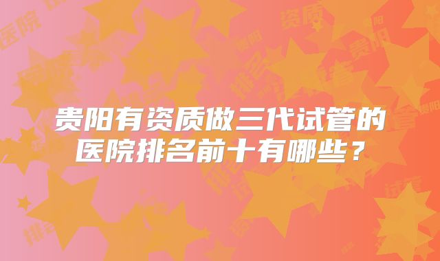 贵阳有资质做三代试管的医院排名前十有哪些？