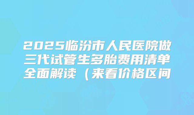 2025临汾市人民医院做三代试管生多胎费用清单全面解读（来看价格区间