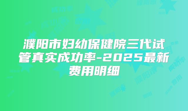 濮阳市妇幼保健院三代试管真实成功率-2025最新费用明细
