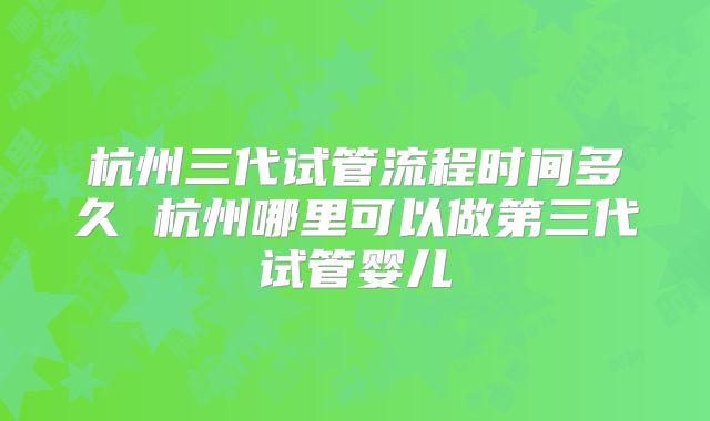 杭州三代试管流程时间多久 杭州哪里可以做第三代试管婴儿