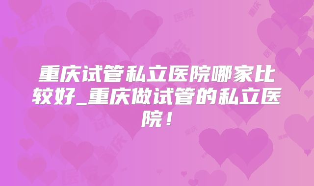 重庆试管私立医院哪家比较好_重庆做试管的私立医院！