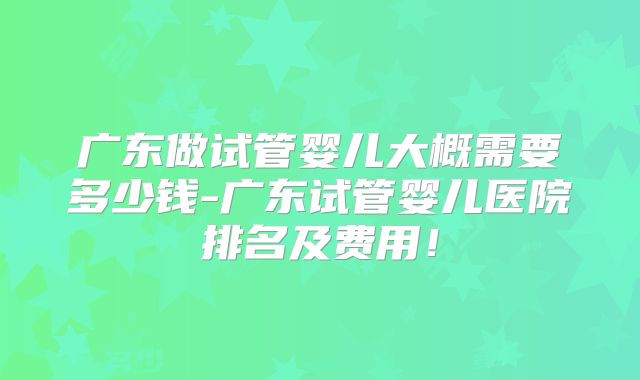 广东做试管婴儿大概需要多少钱-广东试管婴儿医院排名及费用!