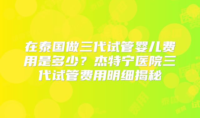 在泰国做三代试管婴儿费用是多少?杰特宁医院三代试管费用明细揭秘