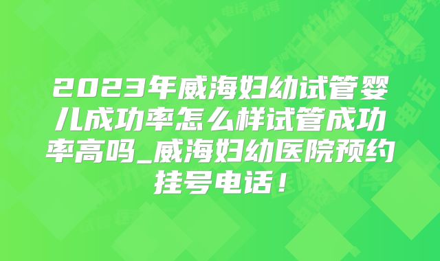 2023年威海妇幼试管婴儿成功率怎么样试管成功率高吗_威海妇幼医院预约挂号电话!