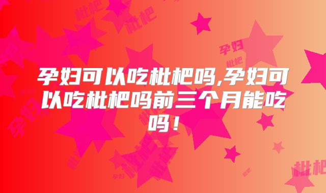 孕妇可以吃枇杷吗,孕妇可以吃枇杷吗前三个月能吃吗!
