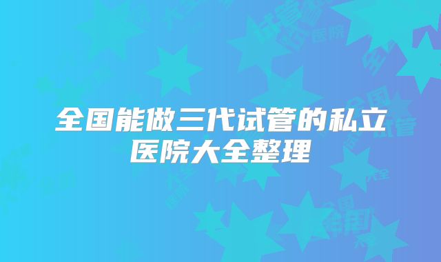 全国能做三代试管的私立医院大全整理