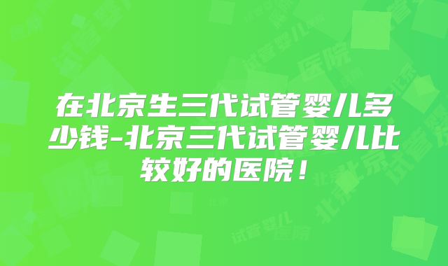 在北京生三代试管婴儿多少钱-北京三代试管婴儿比较好的医院!