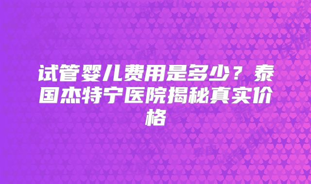 试管婴儿费用是多少？泰国杰特宁医院揭秘真实价格