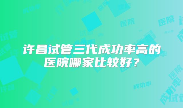 许昌试管三代成功率高的医院哪家比较好？