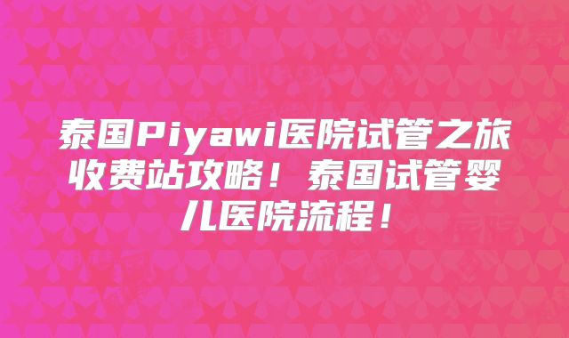 泰国Piyawi医院试管之旅收费站攻略！泰国试管婴儿医院流程！