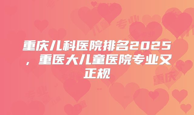 重庆儿科医院排名2025，重医大儿童医院专业又正规