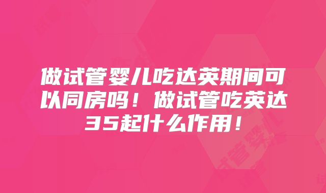 做试管婴儿吃达英期间可以同房吗!做试管吃英达35起什么作用!