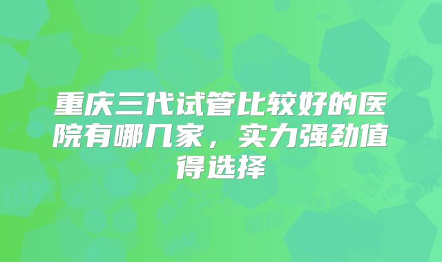 重庆三代试管比较好的医院有哪几家，实力强劲值得选择