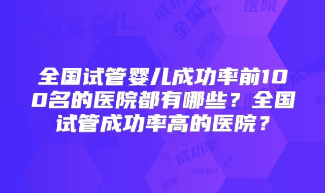 全国试管婴儿成功率前100名的医院都有哪些?全国试管成功率高的医院?