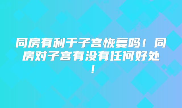 同房有利于子宫恢复吗！同房对子宫有没有任何好处！